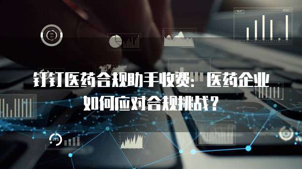 钉钉医药合规助手收费:医药企业如何应对合规挑战?