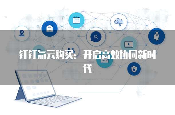 钉钉氚云购买:开启高效协同新时代
