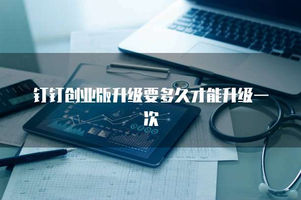 钉钉创业版升级要多久才能升级一次