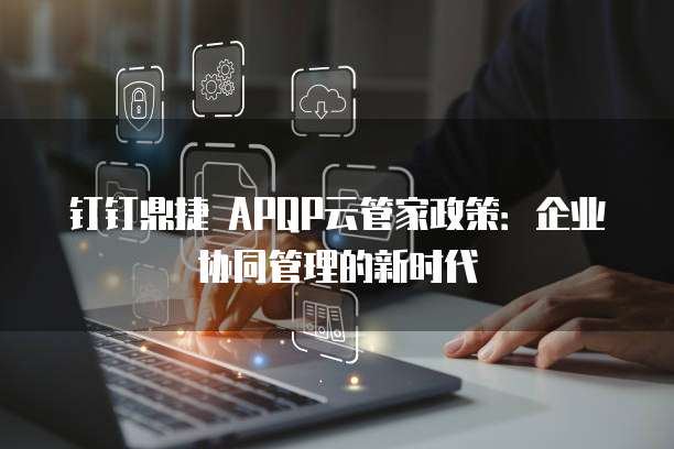钉钉鼎捷 APQP云管家政策:企业协同管理的新时代