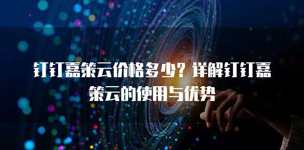 钉钉嘉策云价格多少？详解钉钉嘉策云的使用与优势