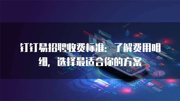 钉钉易招聘收费标准:了解费用明细,选择最适合你的方案