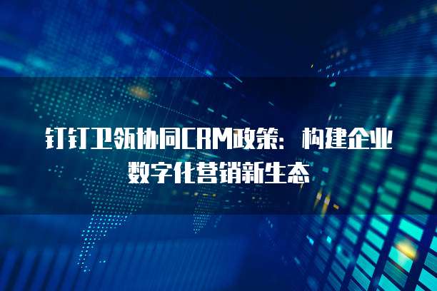 钉钉卫瓴协同CRM政策:构建企业数字化营销新生态