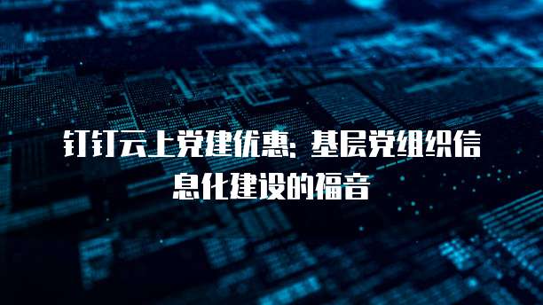 钉钉云上党建优惠: 基层党组织信息化建设的福音