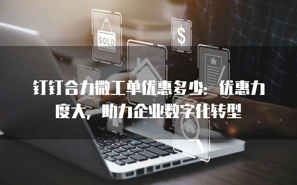 钉钉合力微工单优惠多少:优惠力度大,助力企业数字化转型