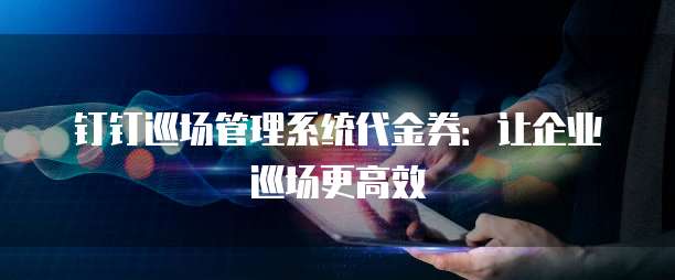 钉钉巡场管理系统代金券:让企业巡场更高效