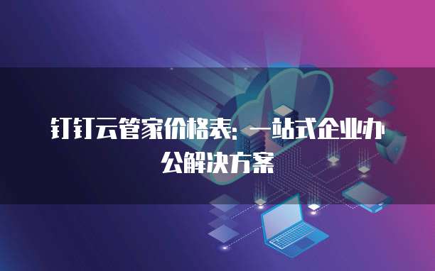 钉钉云管家价格表: 一站式企业办公解决方案