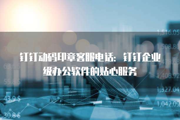 钉钉动码印章客服电话：钉钉企业级办公软件的贴心服务