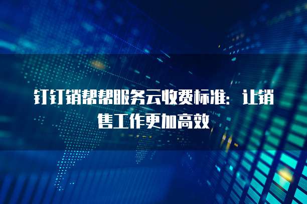 钉钉销帮帮服务云收费标准:让销售工作更加高效