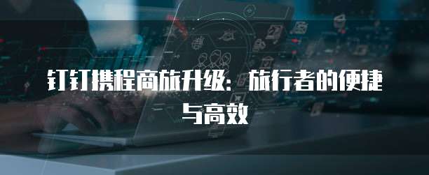 钉钉携程商旅升级:旅行者的便捷与高效