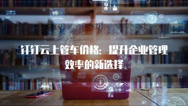 钉钉云上管车价格:提升企业管理效率的新选择