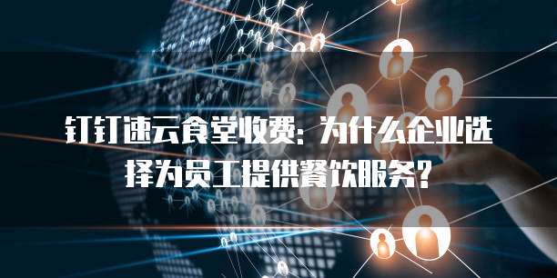 钉钉速云食堂收费: 为什么企业选择为员工提供餐饮服务?
