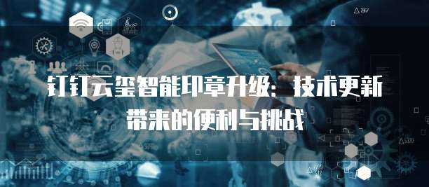 钉钉云玺智能印章升级:技术更新带来的便利与挑战