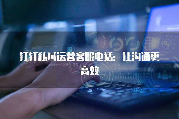 钉钉私域运营客服电话:让沟通更高效