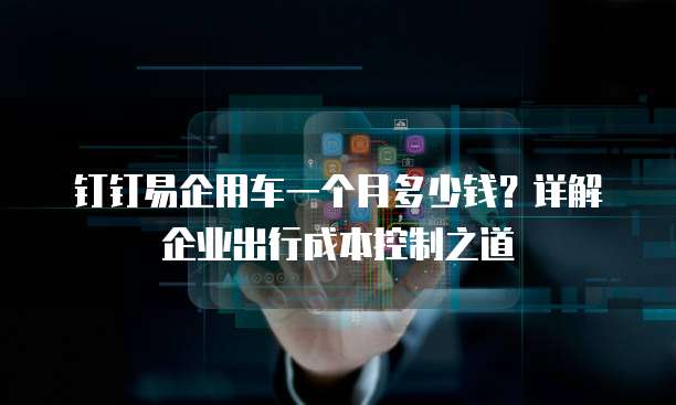 钉钉易企用车一个月多少钱?详解企业出行成本控制之道