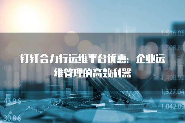 钉钉合力行运维平台优惠:企业运维管理的高效利器