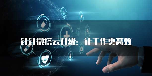 钉钉微搭云升级:让工作更高效