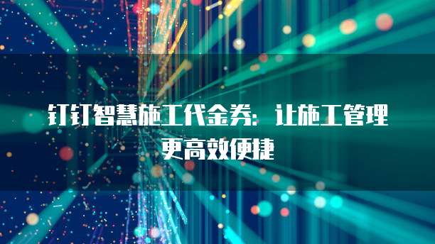 钉钉智慧施工代金券:让施工管理更高效便捷
