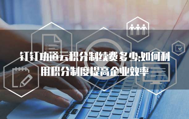 钉钉功道云积分制续费多少:如何利用积分制度提高企业效率