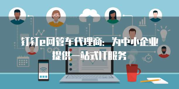 钉钉e网管车代理商:为中小企业提供一站式IT服务