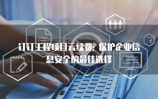 钉钉工程项目云续费: 保护企业信息安全的最佳选择