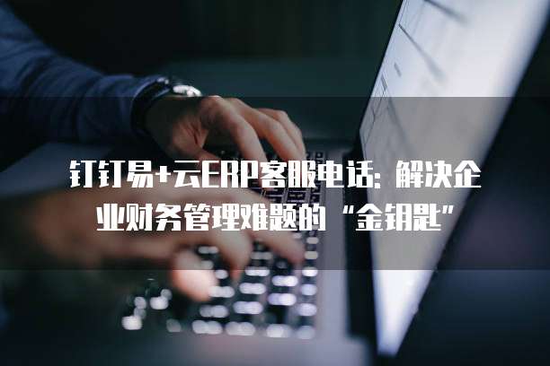 钉钉易+云ERP客服电话: 解决企业财务管理难题的“金钥匙”