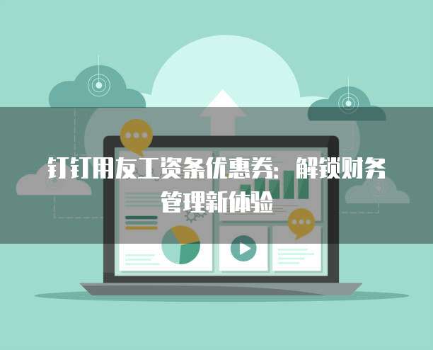 钉钉用友工资条优惠券:解锁财务管理新体验