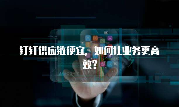 钉钉供应链便宜,如何让业务更高效?