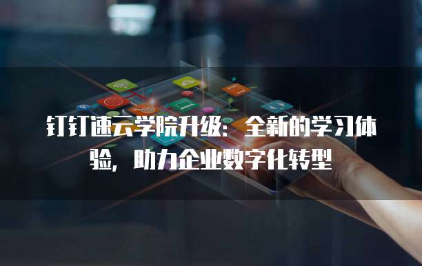 钉钉速云学院升级:全新的学习体验,助力企业数字化转型