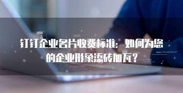 钉钉企业名片收费标准:如何为您的企业形象添砖加瓦?
