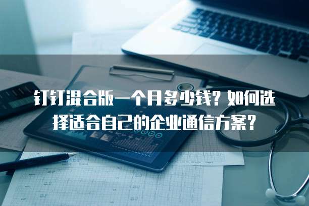 钉钉混合版一个月多少钱?如何选择适合自己的企业通信方案?