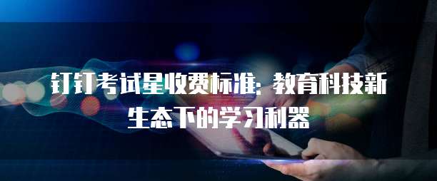 钉钉考试星收费标准: 教育科技新生态下的学习利器