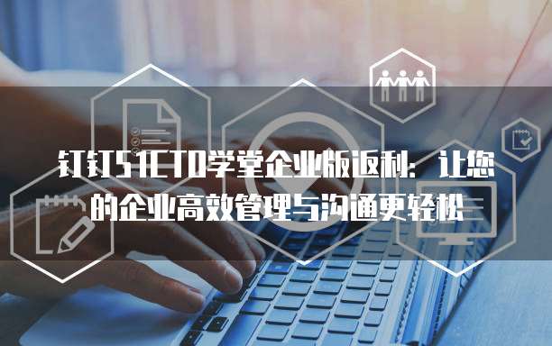 钉钉51CTO学堂企业版返利：让您的企业高效管理与沟通更轻松