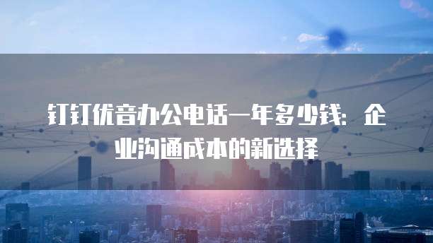 钉钉优音办公电话一年多少钱:企业沟通成本的新选择