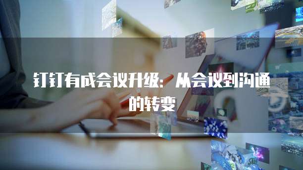 钉钉有成会议升级:从会议到沟通的转变