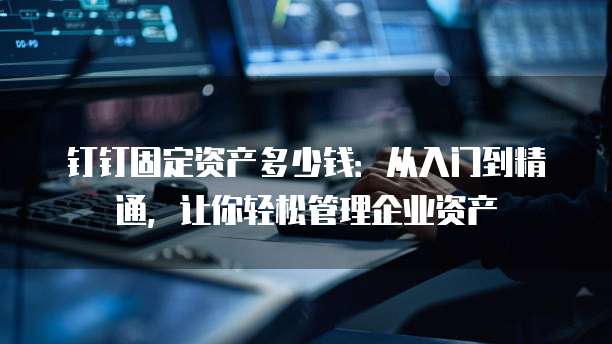 钉钉固定资产多少钱:从入门到精通,让你轻松管理企业资产