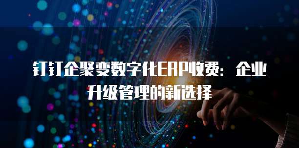 钉钉企聚变数字化ERP收费:企业升级管理的新选择