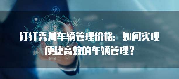 钉钉秀川车辆管理价格:如何实现便捷高效的车辆管理?