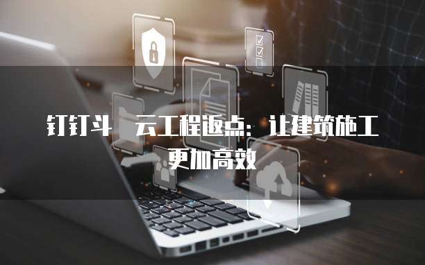 钉钉斗栱云工程返点:让建筑施工更加高效