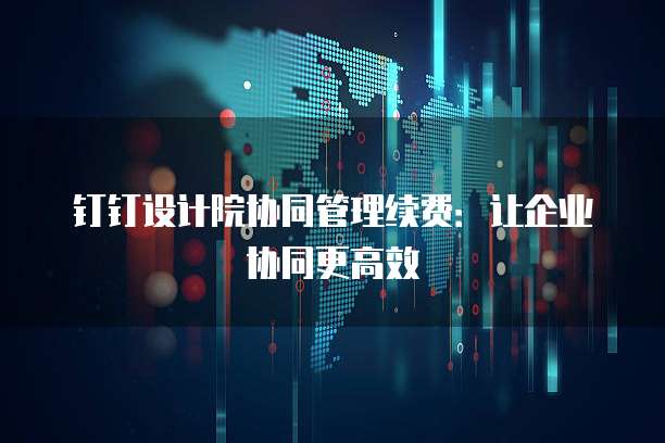 钉钉设计院协同管理续费:让企业协同更高效