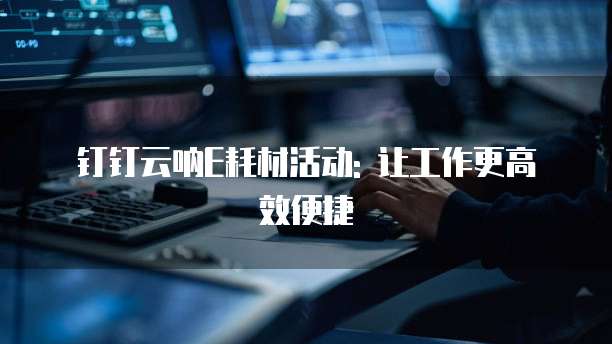 钉钉云呐E耗材活动: 让工作更高效便捷