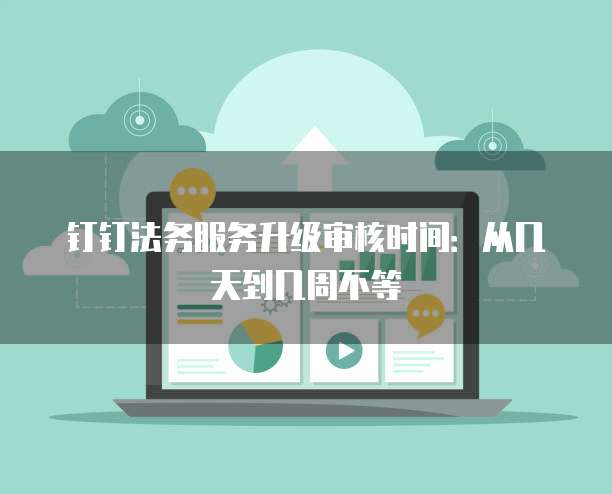 钉钉法务服务升级审核时间:从几天到几周不等