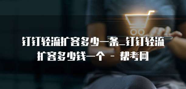 钉钉轻流扩容多少一条_钉钉轻流扩容多少钱一个 - 帮考网