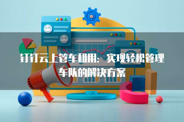 钉钉云上管车租用：实现轻松管理车队的解决方案