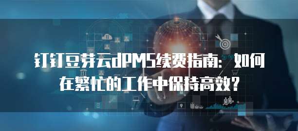 钉钉豆芽云dPMS续费指南:如何在繁忙的工作中保持高效?