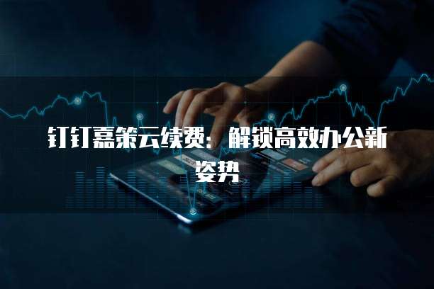 钉钉嘉策云续费：解锁高效办公新姿势