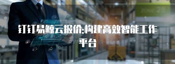钉钉易鲸云报价:构建高效智能工作平台