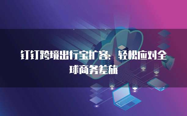 钉钉跨境出行宝扩容:轻松应对全球商务差旅