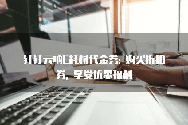钉钉云呐E耗材代金券: 购买折扣券, 享受优惠福利