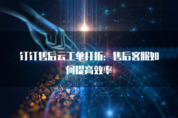 钉钉售后云工单打折:售后客服如何提高效率